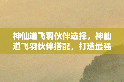 神仙道飞羽伙伴选择,神仙道飞羽伙伴搭配,打造最强战斗阵容 神仙道飞羽伙伴选择,神仙道飞羽伙伴搭配,打造最强战斗阵容