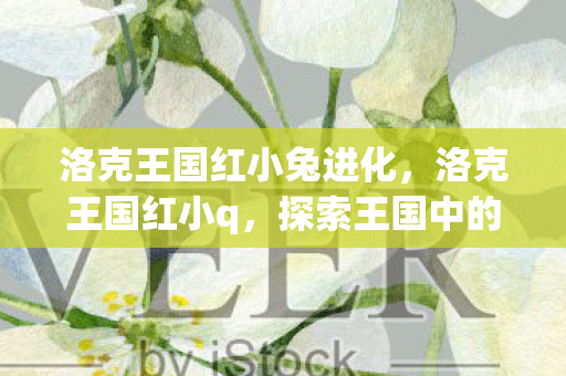 洛克王国红小兔进化,洛克王国红小q,探索王国中的奇妙冒险 洛克王国红小兔进化,洛克王国红小q,探索王国中的奇妙冒险