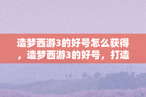 造梦西游3的好号怎么获得,造梦西游3的好号,打造你的专属梦幻之旅 造梦西游3的好号怎么获得,造梦西游3的好号,打造你的专属梦幻之旅