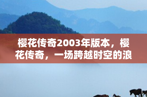 樱花传奇2003年版本,樱花传奇,一场跨越时空的浪漫邂逅 樱花传奇2003年版本,樱花传奇,一场跨越时空的浪漫邂逅
