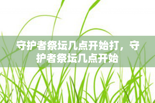 守护者祭坛几点开始打,守护者祭坛几点开始 守护者祭坛几点开始打,守护者祭坛几点开始