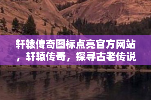 轩辕传奇图标点亮官方网站，轩辕传奇，探寻古老传说的奇幻之旅