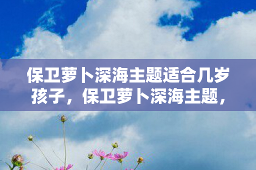 保卫萝卜深海主题适合几岁孩子,保卫萝卜深海主题,探索神秘海洋,保卫你的萝卜! 保卫萝卜深海主题适合几岁孩子,保卫萝卜深海主题,探索神秘海洋,保卫你的萝卜!