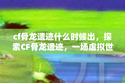 cf骨龙遗迹什么时候出,探索CF骨龙遗迹,一场虚拟世界的冒险之旅 cf骨龙遗迹什么时候出,探索CF骨龙遗迹,一场虚拟世界的冒险之旅