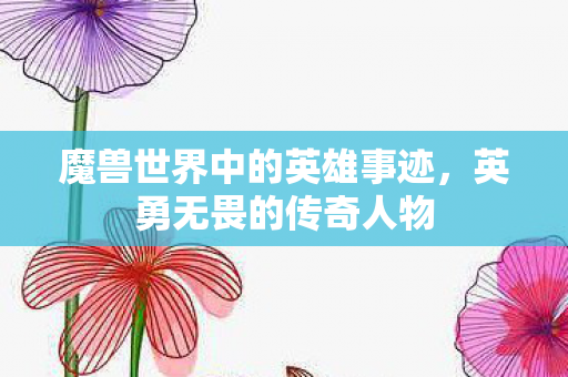 魔兽世界中的英雄事迹,英勇无畏的传奇人物 魔兽世界中的英雄事迹,英勇无畏的传奇人物