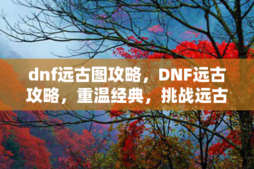 dnf远古图攻略,DNF远古攻略,重温经典,挑战远古副本 dnf远古图攻略,DNF远古攻略,重温经典,挑战远古副本