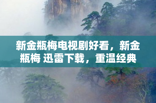 新金瓶梅电视剧好看,新金瓶梅 迅雷下载,重温经典,尽享高清影视盛宴 新金瓶梅电视剧好看,新金瓶梅 迅雷下载,重温经典,尽享高清影视盛宴