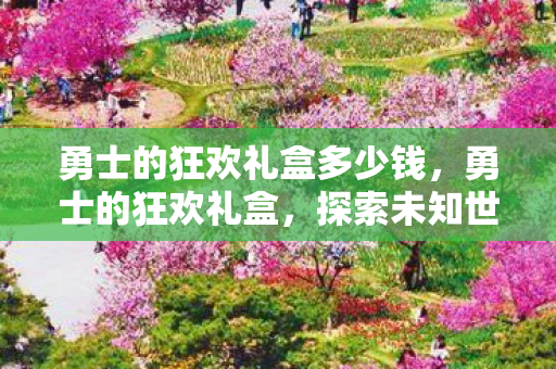 勇士的狂欢礼盒多少钱,勇士的狂欢礼盒,探索未知世界的奇妙之旅 勇士的狂欢礼盒多少钱,勇士的狂欢礼盒,探索未知世界的奇妙之旅