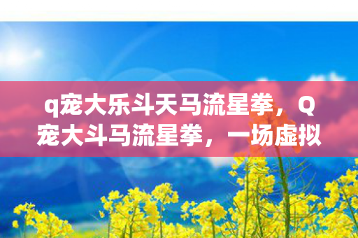 q宠大乐斗天马流星拳,Q宠大斗马流星拳,一场虚拟世界的武侠盛宴 q宠大乐斗天马流星拳,Q宠大斗马流星拳,一场虚拟世界的武侠盛宴