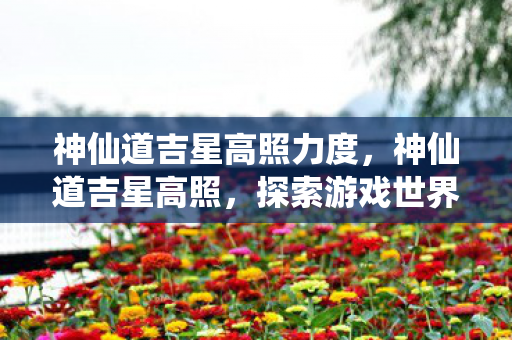 神仙道吉星高照力度,神仙道吉星高照,探索游戏世界的无限可能 神仙道吉星高照力度,神仙道吉星高照,探索游戏世界的无限可能