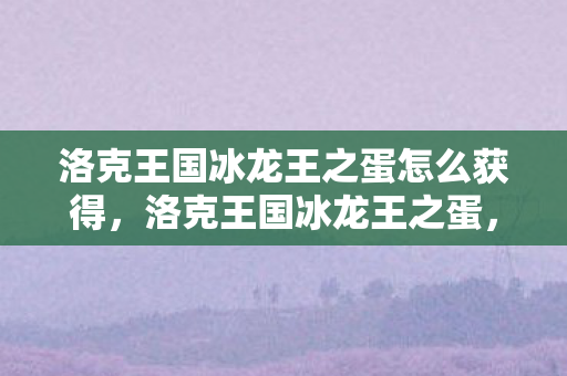 洛克王国冰龙王之蛋怎么获得,洛克王国冰龙王之蛋,神秘与奇迹的交织 洛克王国冰龙王之蛋怎么获得,洛克王国冰龙王之蛋,神秘与奇迹的交织