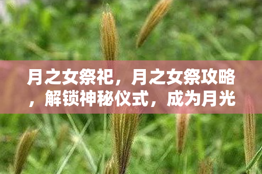 月之女祭祀,月之女祭攻略,解锁神秘仪式,成为月光下的女王 月之女祭祀,月之女祭攻略,解锁神秘仪式,成为月光下的女王