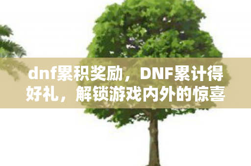 dnf累积奖励，DNF累计得好礼，解锁游戏内外的惊喜奖励