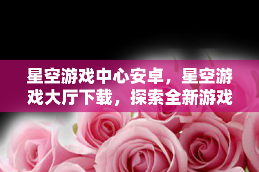 星空游戏中心安卓,星空游戏大厅下载,探索全新游戏体验的便捷途径 星空游戏中心安卓,星空游戏大厅下载,探索全新游戏体验的便捷途径