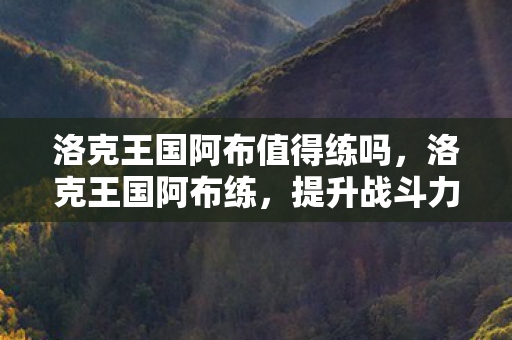洛克王国阿布值得练吗,洛克王国阿布练,提升战斗力的关键策略 洛克王国阿布值得练吗,洛克王国阿布练,提升战斗力的关键策略