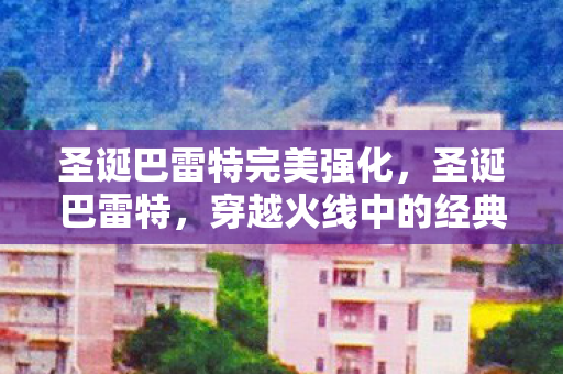 圣诞巴雷特完美强化,圣诞巴雷特,穿越火线中的经典武器 圣诞巴雷特完美强化,圣诞巴雷特,穿越火线中的经典武器