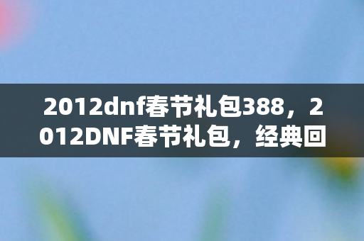 2012dnf春节礼包388,2012DNF春节礼包,经典回忆与珍贵收藏 2012dnf春节礼包388,2012DNF春节礼包,经典回忆与珍贵收藏