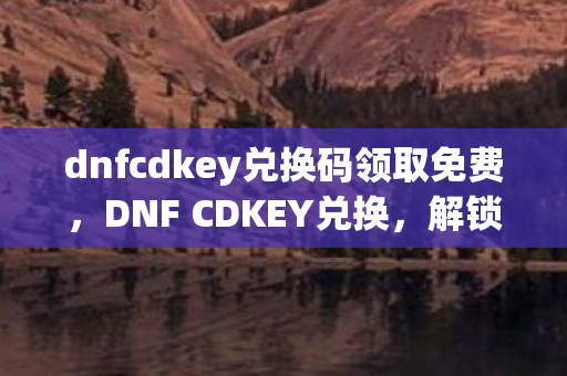 dnfcdkey兑换码领取免费,DNF CDKEY兑换,解锁游戏新世界的钥匙 dnfcdkey兑换码领取免费,DNF CDKEY兑换,解锁游戏新世界的钥匙