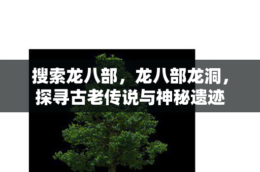 搜索龙八部,龙八部龙洞,探寻古老传说与神秘遗迹 搜索龙八部,龙八部龙洞,探寻古老传说与神秘遗迹