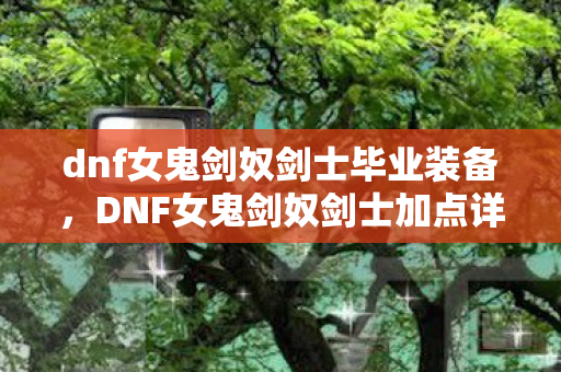 dnf女鬼剑奴剑士毕业装备,DNF女鬼剑奴剑士加点详解,打造高效战斗力的关键 dnf女鬼剑奴剑士毕业装备,DNF女鬼剑奴剑士加点详解,打造高效战斗力的关键