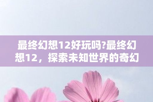 最终幻想12好玩吗?最终幻想12，探索未知世界的奇幻之旅