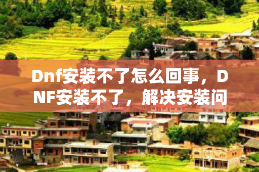 Dnf安装不了怎么回事,DNF安装不了,解决安装问题的全面指南 Dnf安装不了怎么回事,DNF安装不了,解决安装问题的全面指南