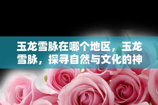玉龙雪脉在哪个地区,玉龙雪脉,探寻自然与文化的神秘交织 玉龙雪脉在哪个地区,玉龙雪脉,探寻自然与文化的神秘交织