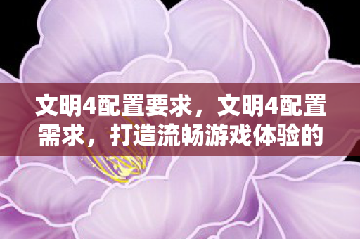 文明4配置要求,文明4配置需求,打造流畅游戏体验的硬件指南 文明4配置要求,文明4配置需求,打造流畅游戏体验的硬件指南
