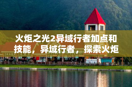火炬之光2异域行者加点和技能,异域行者,探索火炬之光2的未知领域 火炬之光2异域行者加点和技能,异域行者,探索火炬之光2的未知领域