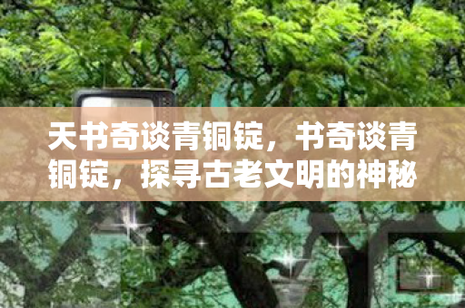天书奇谈青铜锭,书奇谈青铜锭,探寻古老文明的神秘宝藏 天书奇谈青铜锭,书奇谈青铜锭,探寻古老文明的神秘宝藏