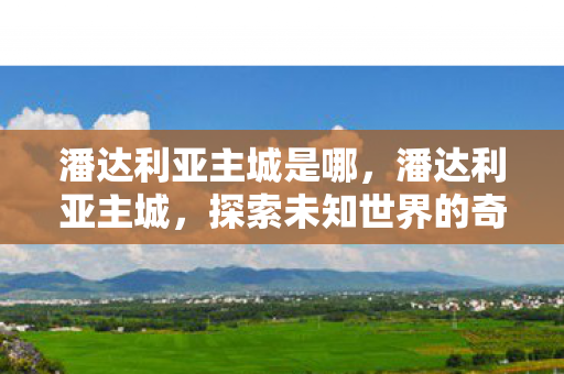 潘达利亚主城是哪，潘达利亚主城，探索未知世界的奇幻之旅