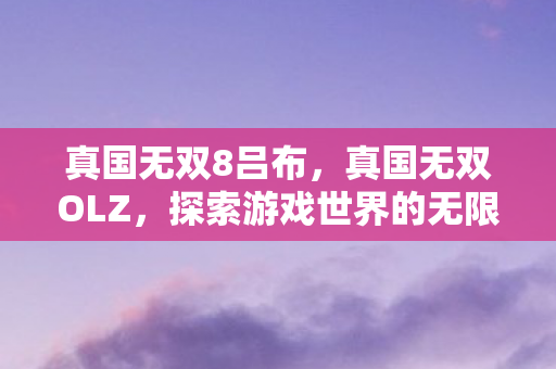 真国无双8吕布,真国无双OLZ,探索游戏世界的无限可能 真国无双8吕布,真国无双OLZ,探索游戏世界的无限可能