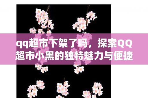 qq超市下架了吗，探索QQ超市小黑的独特魅力与便捷服务