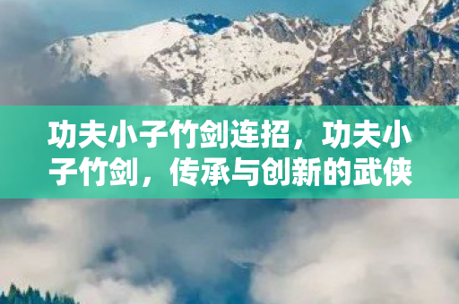 功夫小子竹剑连招，功夫小子竹剑，传承与创新的武侠之魂