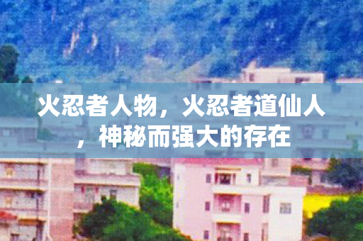 火忍者人物,火忍者道仙人,神秘而强大的存在 火忍者人物,火忍者道仙人,神秘而强大的存在