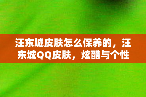 汪东城皮肤怎么保养的,汪东城QQ皮肤,炫酷与个性的完美结合 汪东城皮肤怎么保养的,汪东城QQ皮肤,炫酷与个性的完美结合
