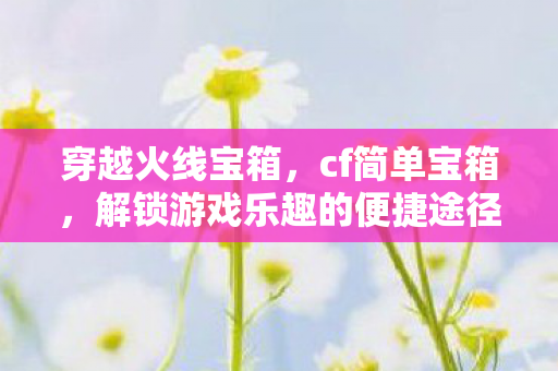 穿越火线宝箱,cf简单宝箱,解锁游戏乐趣的便捷途径 穿越火线宝箱,cf简单宝箱,解锁游戏乐趣的便捷途径
