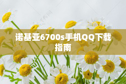 诺基亚6700s手机QQ下载指南