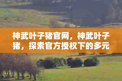 神武叶子猪官网,神武叶子猪,探索官方授权下的多元游戏体验 神武叶子猪官网,神武叶子猪,探索官方授权下的多元游戏体验