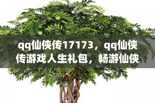 qq仙侠传17173,qq仙侠传游戏人生礼包,畅游仙侠世界的必备神器 qq仙侠传17173,qq仙侠传游戏人生礼包,畅游仙侠世界的必备神器