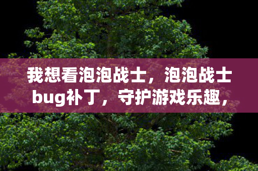我想看泡泡战士,泡泡战士bug补丁,守护游戏乐趣,修复细节问题 我想看泡泡战士,泡泡战士bug补丁,守护游戏乐趣,修复细节问题