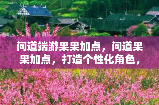 问道端游果果加点,问道果果加点,打造个性化角色,提升战斗实力 问道端游果果加点,问道果果加点,打造个性化角色,提升战斗实力