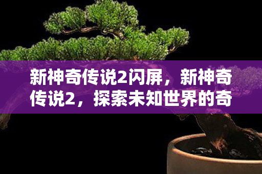 新神奇传说2闪屏,新神奇传说2,探索未知世界的奇幻之旅 新神奇传说2闪屏,新神奇传说2,探索未知世界的奇幻之旅