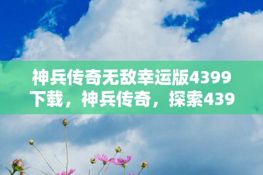 神兵传奇无敌幸运版4399下载,神兵传奇,探索4399无敌幸运版的奇幻之旅 神兵传奇无敌幸运版4399下载,神兵传奇,探索4399无敌幸运版的奇幻之旅