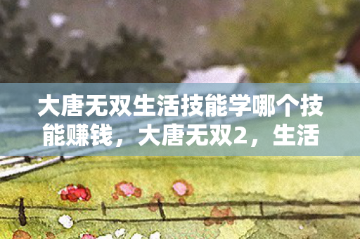 大唐无双生活技能学哪个技能赚钱,大唐无双2,生活技能深度解析 大唐无双生活技能学哪个技能赚钱,大唐无双2,生活技能深度解析