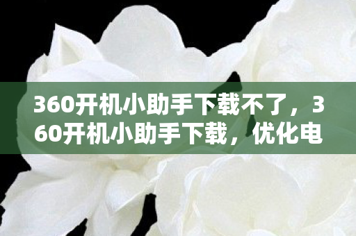 360开机小助手下载不了,360开机小助手下载,优化电脑启动,提升使用体验 360开机小助手下载不了,360开机小助手下载,优化电脑启动,提升使用体验