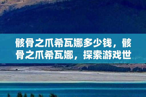 骸骨之爪希瓦娜多少钱,骸骨之爪希瓦娜,探索游戏世界的神秘力量 骸骨之爪希瓦娜多少钱,骸骨之爪希瓦娜,探索游戏世界的神秘力量