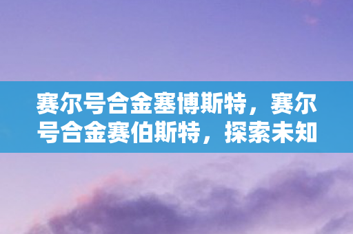 赛尔号合金塞博斯特,赛尔号合金赛伯斯特,探索未知,挑战极限 赛尔号合金塞博斯特,赛尔号合金赛伯斯特,探索未知,挑战极限