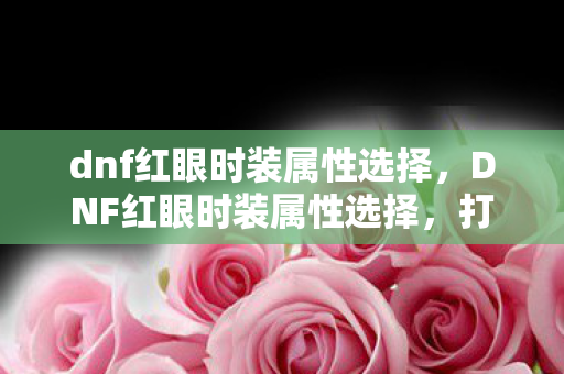 dnf红眼时装属性选择,DNF红眼时装属性选择,打造最强战斗力的时尚指南 dnf红眼时装属性选择,DNF红眼时装属性选择,打造最强战斗力的时尚指南