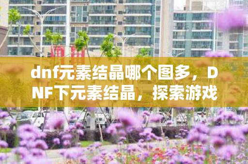 dnf元素结晶哪个图多,DNF下元素结晶,探索游戏中的神秘元素 dnf元素结晶哪个图多,DNF下元素结晶,探索游戏中的神秘元素